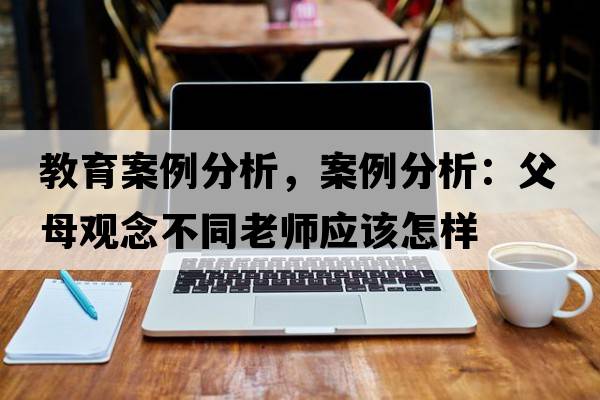 教育案例分析，案例分析：父母觀(guān)念不同老師應該怎樣