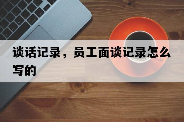談話(huà)記錄，員工面談?dòng)涗浽趺磳?xiě)的