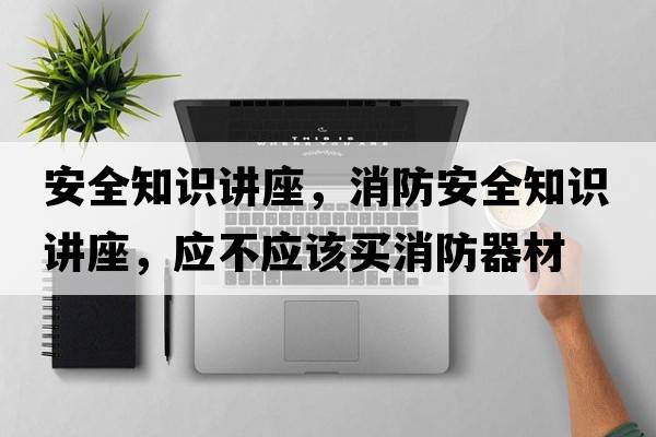 安全知識講座，消防安全知識講座，應不應該買(mǎi)消防器材