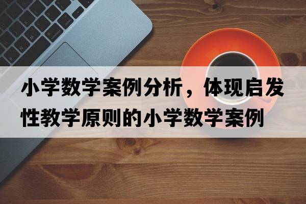 小學(xué)數學(xué)案例分析，體現啟發(fā)性教學(xué)原則的小學(xué)數學(xué)案例