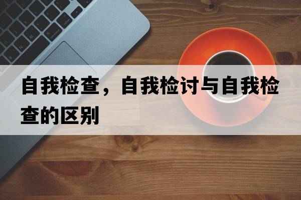 自我檢查，自我檢討與自我檢查的區別