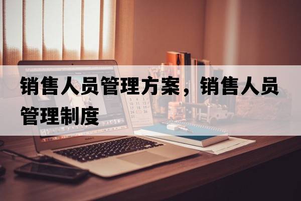 銷(xiāo)售人員管理方案，銷(xiāo)售人員管理制度