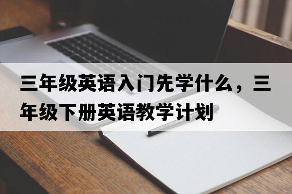 三年級英語(yǔ)入門(mén)先學(xué)什么，三年級下冊英語(yǔ)教學(xué)計劃