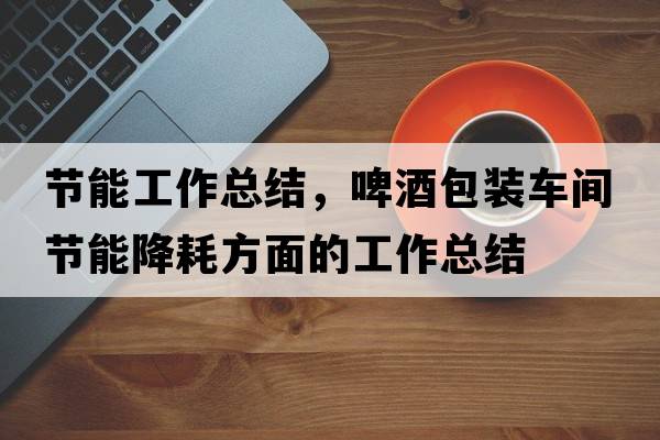 節能工作總結，啤酒包裝車(chē)間節能降耗方面的工作總結