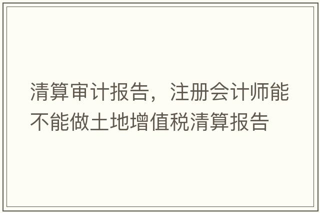 清算審計報告，注冊會(huì )計師能不能做土地增值稅清算報告