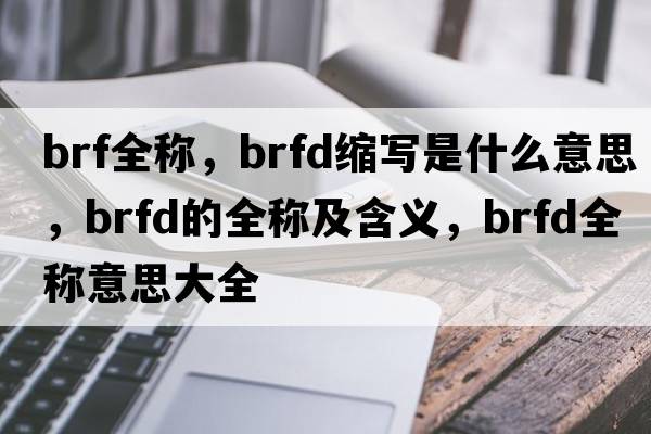 brf全稱(chēng)，brfd縮寫(xiě)是什么意思，brfd的全稱(chēng)及含義，brfd全稱(chēng)意思大全