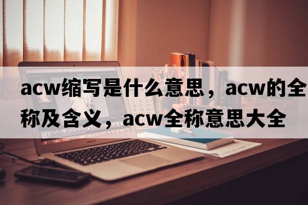 acw縮寫(xiě)是什么意思，acw的全稱(chēng)及含義，acw全稱(chēng)意思大全