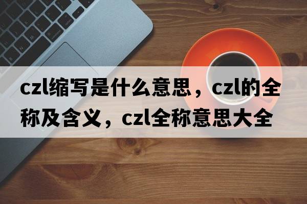 czl縮寫(xiě)是什么意思，czl的全稱(chēng)及含義，czl全稱(chēng)意思大全