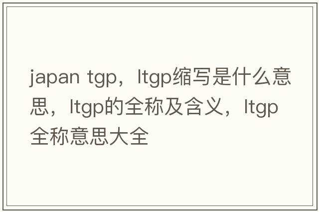 japan tgp，ltgp縮寫(xiě)是什么意思，ltgp的全稱(chēng)及含義，ltgp全稱(chēng)意思大全