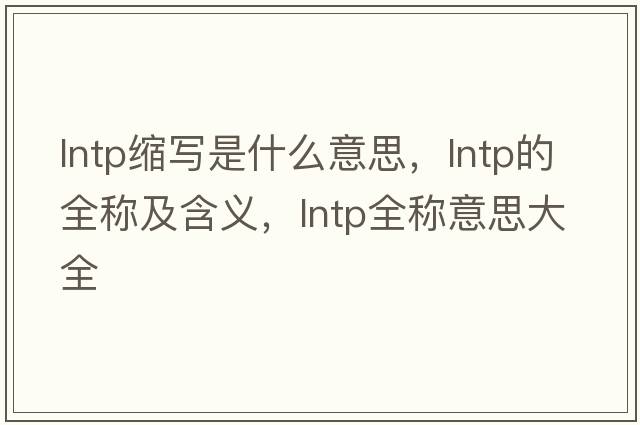 lntp縮寫(xiě)是什么意思，lntp的全稱(chēng)及含義，lntp全稱(chēng)意思大全