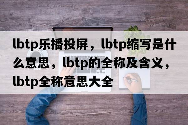 lbtp樂(lè )播投屏，lbtp縮寫(xiě)是什么意思，lbtp的全稱(chēng)及含義，lbtp全稱(chēng)意思大全