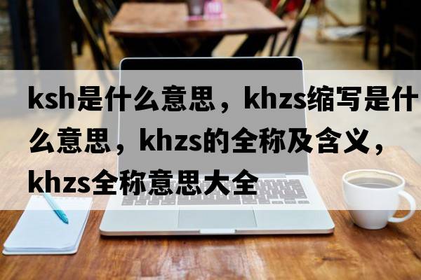 ksh是什么意思，khzs縮寫(xiě)是什么意思，khzs的全稱(chēng)及含義，khzs全稱(chēng)意思大全
