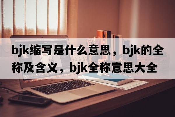 bjk縮寫(xiě)是什么意思，bjk的全稱(chēng)及含義，bjk全稱(chēng)意思大全