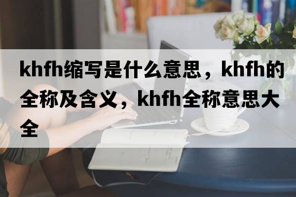khfh縮寫(xiě)是什么意思，khfh的全稱(chēng)及含義，khfh全稱(chēng)意思大全