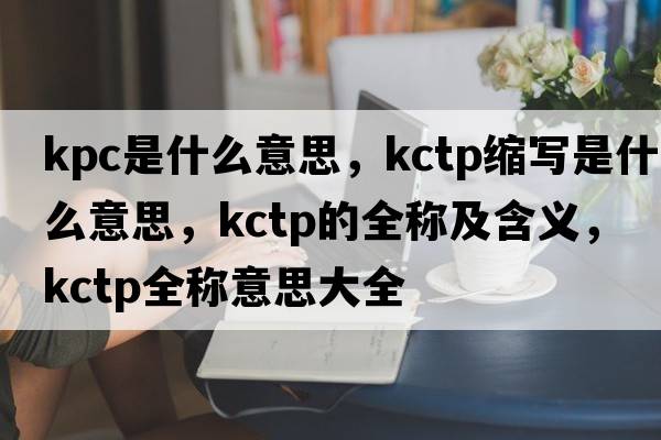 kpc是什么意思，kctp縮寫(xiě)是什么意思，kctp的全稱(chēng)及含義，kctp全稱(chēng)意思大全