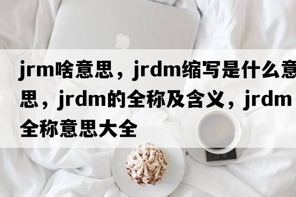 jrm啥意思，jrdm縮寫(xiě)是什么意思，jrdm的全稱(chēng)及含義，jrdm全稱(chēng)意思大全