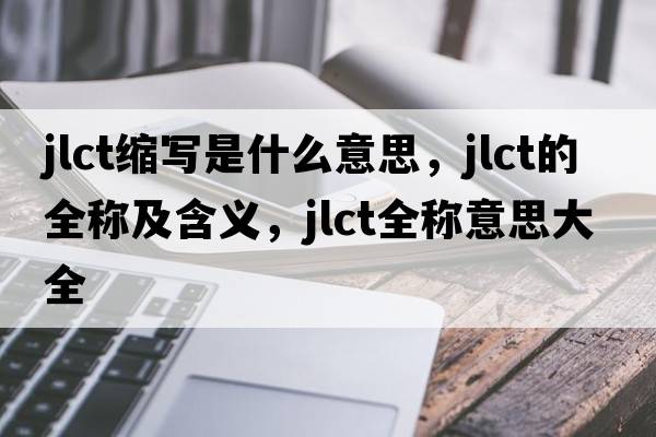 jlct縮寫(xiě)是什么意思，jlct的全稱(chēng)及含義，jlct全稱(chēng)意思大全