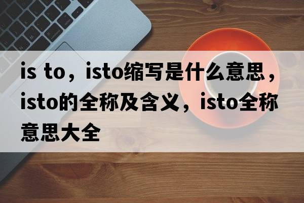 is to，isto縮寫(xiě)是什么意思，isto的全稱(chēng)及含義，isto全稱(chēng)意思大全