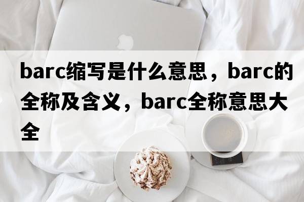 barc縮寫(xiě)是什么意思，barc的全稱(chēng)及含義，barc全稱(chēng)意思大全