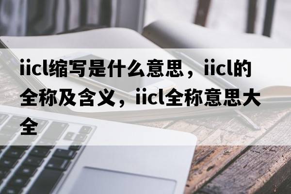iicl縮寫(xiě)是什么意思，iicl的全稱(chēng)及含義，iicl全稱(chēng)意思大全