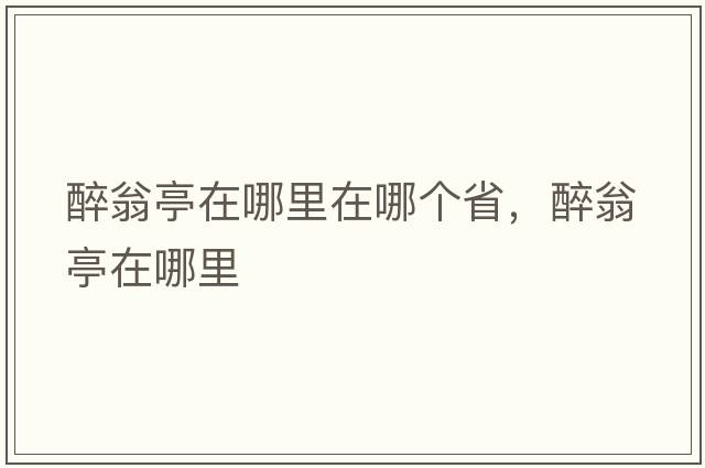 醉翁亭在哪里在哪個(gè)省，醉翁亭在哪里