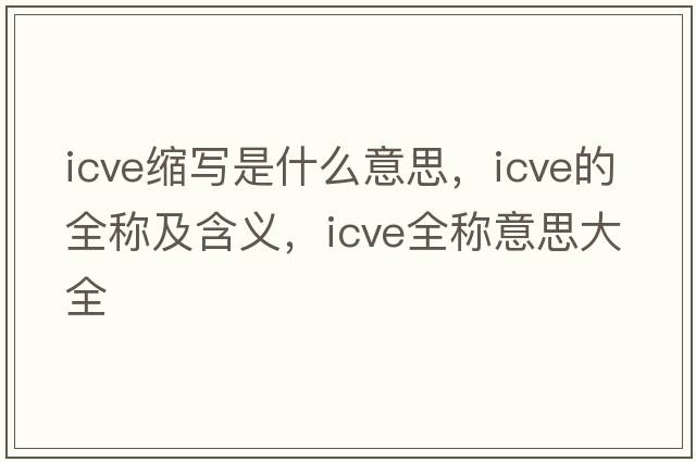 icve縮寫(xiě)是什么意思，icve的全稱(chēng)及含義，icve全稱(chēng)意思大全