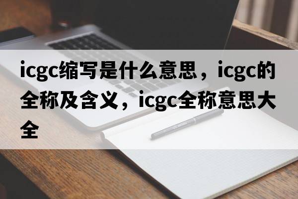 icgc縮寫(xiě)是什么意思，icgc的全稱(chēng)及含義，icgc全稱(chēng)意思大全