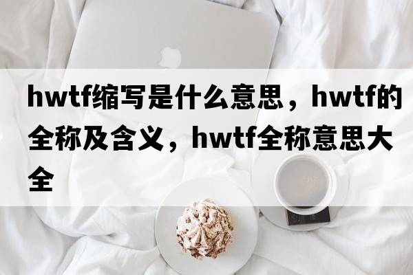 hwtf縮寫(xiě)是什么意思，hwtf的全稱(chēng)及含義，hwtf全稱(chēng)意思大全