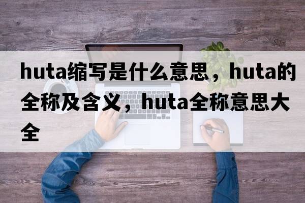 huta縮寫(xiě)是什么意思，huta的全稱(chēng)及含義，huta全稱(chēng)意思大全
