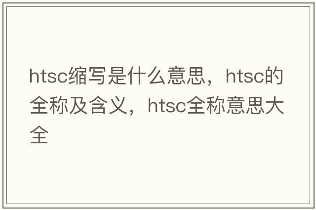 htsc縮寫(xiě)是什么意思，htsc的全稱(chēng)及含義，htsc全稱(chēng)意思大全