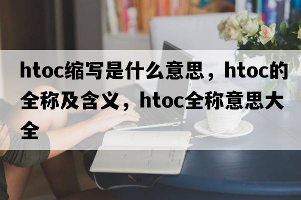 htoc縮寫(xiě)是什么意思，htoc的全稱(chēng)及含義，htoc全稱(chēng)意思大全