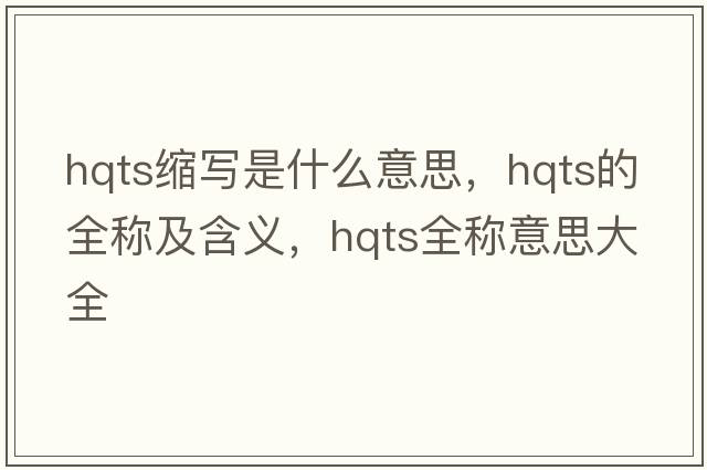 hqts縮寫(xiě)是什么意思，hqts的全稱(chēng)及含義，hqts全稱(chēng)意思大全