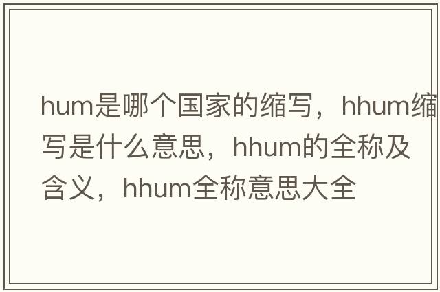 hum是哪個(gè)國家的縮寫(xiě)，hhum縮寫(xiě)是什么意思，hhum的全稱(chēng)及含義，hhum全稱(chēng)意思大全