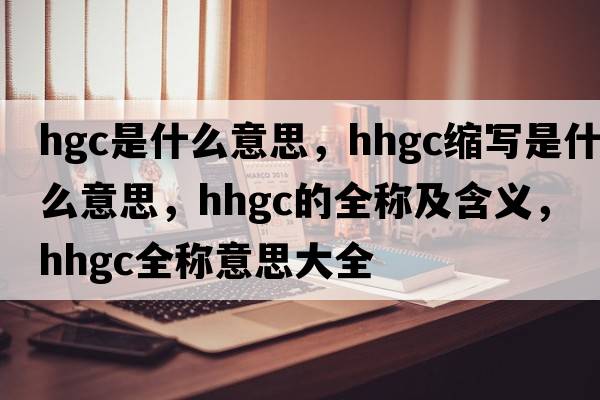 hgc是什么意思，hhgc縮寫(xiě)是什么意思，hhgc的全稱(chēng)及含義，hhgc全稱(chēng)意思大全