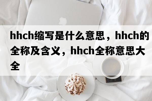 hhch縮寫(xiě)是什么意思，hhch的全稱(chēng)及含義，hhch全稱(chēng)意思大全