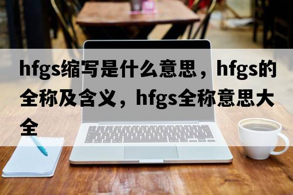 hfgs縮寫(xiě)是什么意思，hfgs的全稱(chēng)及含義，hfgs全稱(chēng)意思大全