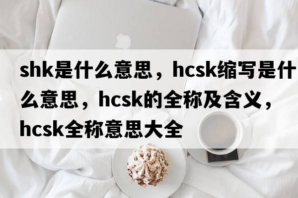shk是什么意思，hcsk縮寫(xiě)是什么意思，hcsk的全稱(chēng)及含義，hcsk全稱(chēng)意思大全