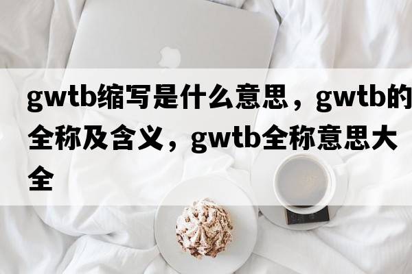 gwtb縮寫(xiě)是什么意思，gwtb的全稱(chēng)及含義，gwtb全稱(chēng)意思大全