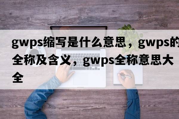 gwps縮寫(xiě)是什么意思，gwps的全稱(chēng)及含義，gwps全稱(chēng)意思大全