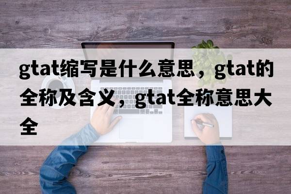 gtat縮寫(xiě)是什么意思，gtat的全稱(chēng)及含義，gtat全稱(chēng)意思大全