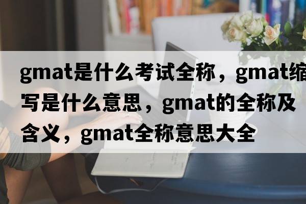 gmat是什么考試全稱(chēng)，gmat縮寫(xiě)是什么意思，gmat的全稱(chēng)及含義，gmat全稱(chēng)意思大全