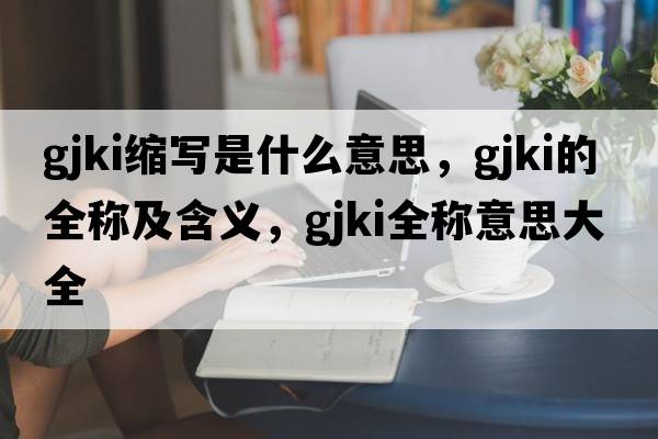 gjki縮寫(xiě)是什么意思，gjki的全稱(chēng)及含義，gjki全稱(chēng)意思大全