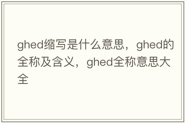ghed縮寫(xiě)是什么意思，ghed的全稱(chēng)及含義，ghed全稱(chēng)意思大全