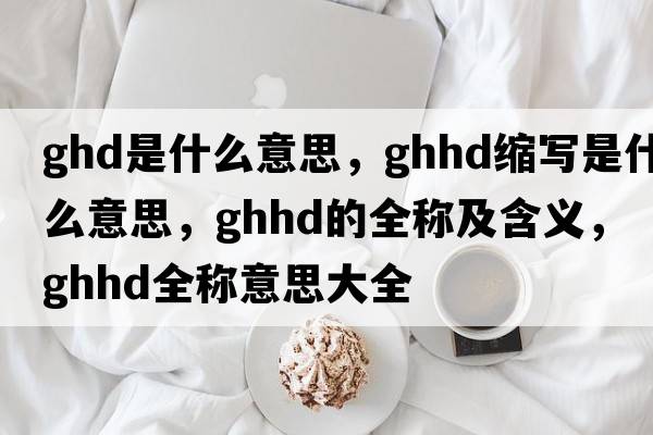 ghd是什么意思，ghhd縮寫(xiě)是什么意思，ghhd的全稱(chēng)及含義，ghhd全稱(chēng)意思大全