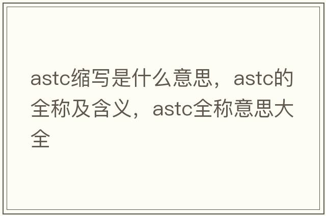 astc縮寫(xiě)是什么意思，astc的全稱(chēng)及含義，astc全稱(chēng)意思大全