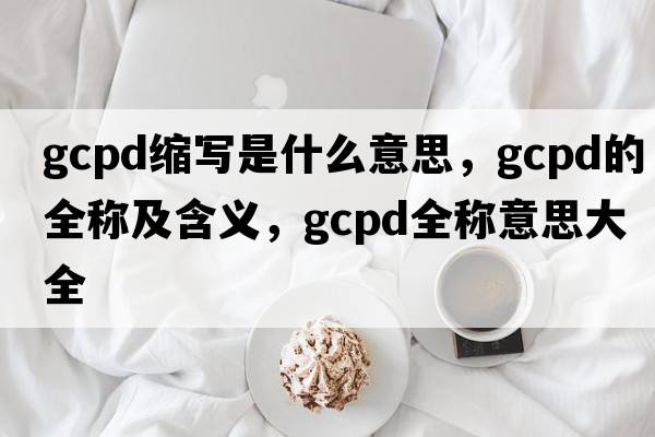 gcpd縮寫(xiě)是什么意思，gcpd的全稱(chēng)及含義，gcpd全稱(chēng)意思大全