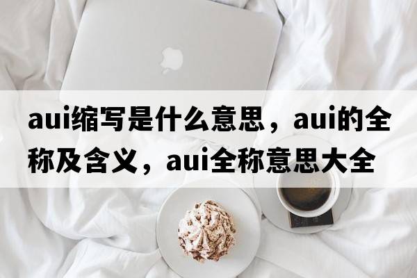 aui縮寫(xiě)是什么意思，aui的全稱(chēng)及含義，aui全稱(chēng)意思大全