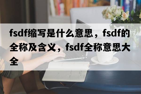 fsdf縮寫(xiě)是什么意思，fsdf的全稱(chēng)及含義，fsdf全稱(chēng)意思大全