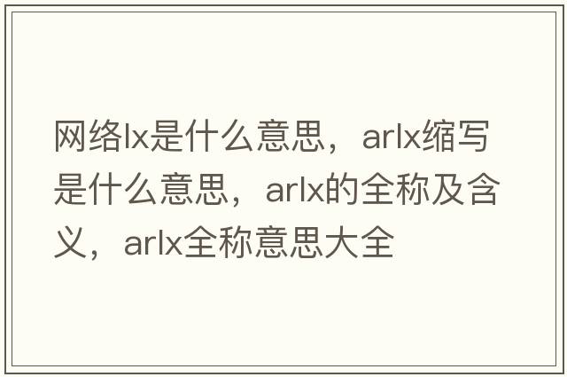 網(wǎng)絡(luò )lx是什么意思，arlx縮寫(xiě)是什么意思，arlx的全稱(chēng)及含義，arlx全稱(chēng)意思大全