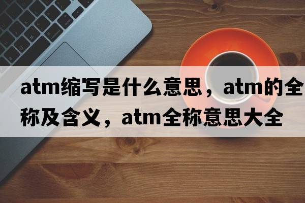 atm縮寫(xiě)是什么意思，atm的全稱(chēng)及含義，atm全稱(chēng)意思大全